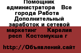 Помощник администратора - Все города Работа » Дополнительный заработок и сетевой маркетинг   . Карелия респ.,Костомукша г.